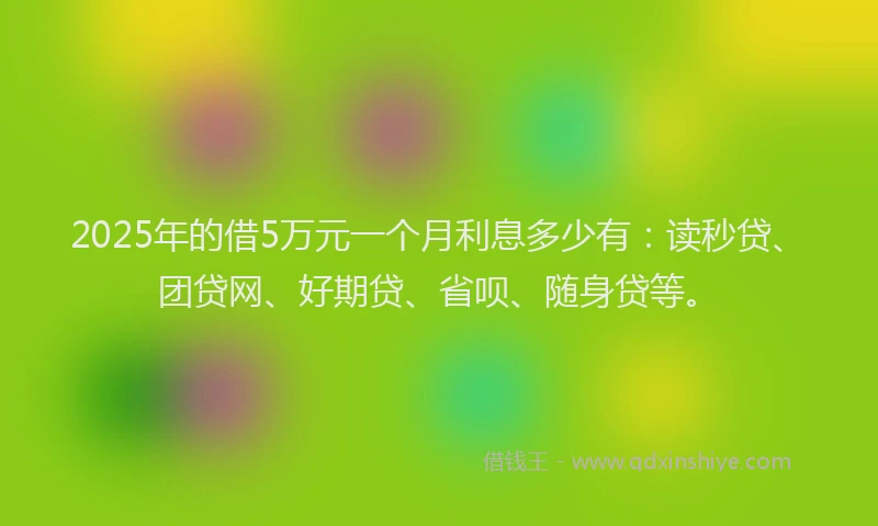 2025年的借5万元一个月利息多少有：读秒贷、团贷网、好期贷、省呗、随身贷等。