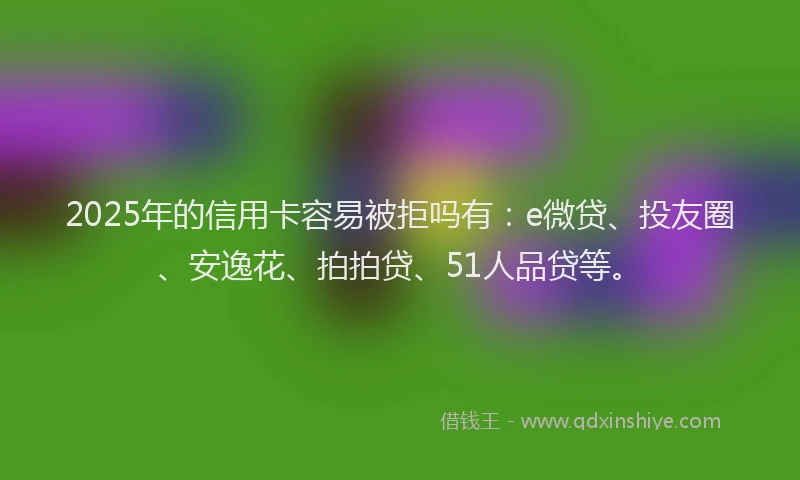 2025年的信用卡容易被拒吗有：e微贷、投友圈、安逸花、拍拍贷、51人品贷等。