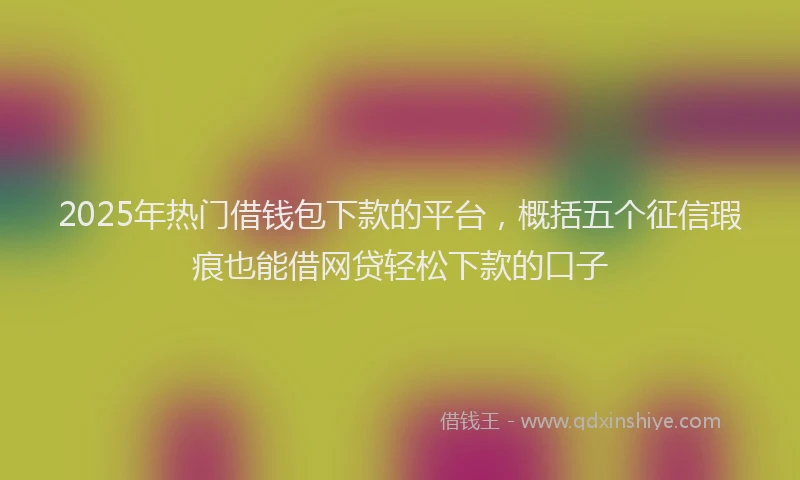 2025年热门借钱包下款的平台，概括五个征信瑕疵也能借网贷轻松下款的口子
