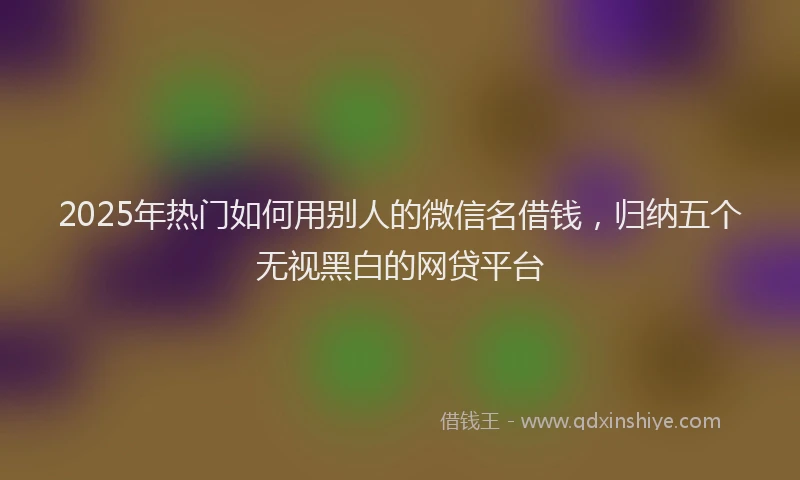 2025年热门如何用别人的微信名借钱，归纳五个无视黑白的网贷平台