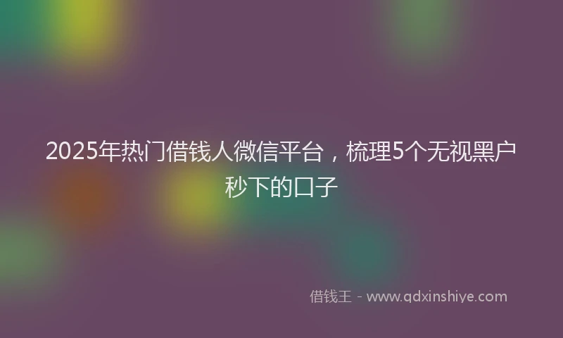 2025年热门借钱人微信平台，梳理5个无视黑户秒下的口子