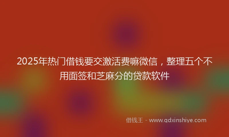 2025年热门借钱要交激活费嘛微信，整理五个不用面签和芝麻分的贷款软件