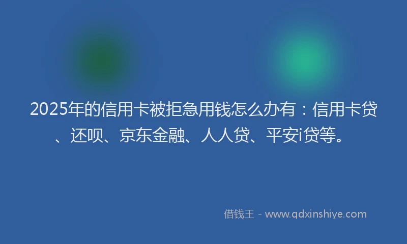 2025年的信用卡被拒急用钱怎么办有：信用卡贷、还呗、京东金融、人人贷、平安i贷等。