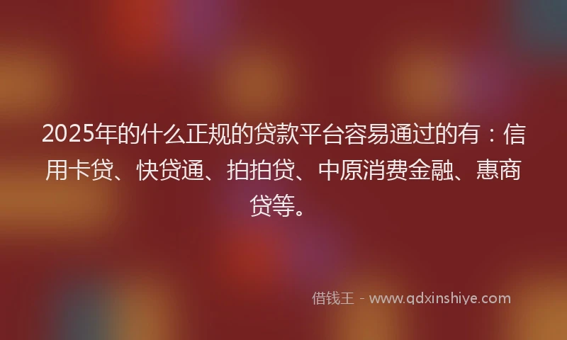 2025年的什么正规的贷款平台容易通过的有：信用卡贷、快贷通、拍拍贷、中原消费金融、惠商贷等。