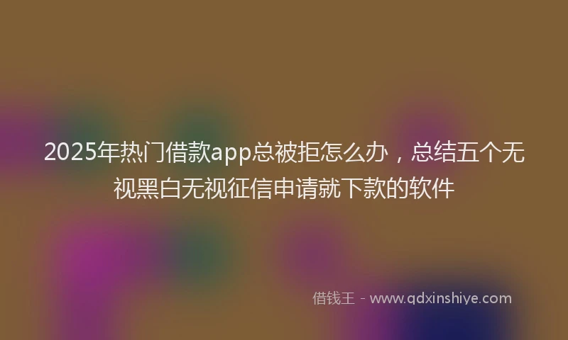 2025年热门借款app总被拒怎么办，总结五个无视黑白无视征信申请就下款的软件