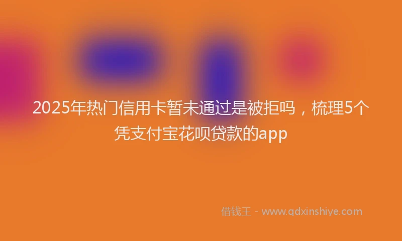 2025年热门信用卡暂未通过是被拒吗，梳理5个凭支付宝花呗贷款的app