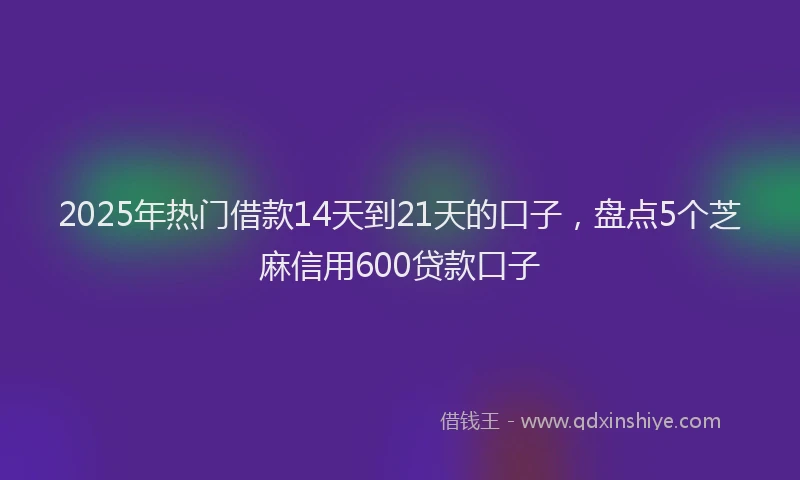 2025年热门借款14天到21天的口子，盘点5个芝麻信用600贷款口子