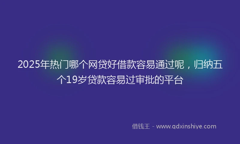 2025年热门哪个网贷好借款容易通过呢，归纳五个19岁贷款容易过审批的平台