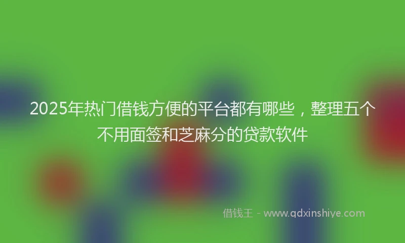 2025年热门借钱方便的平台都有哪些，整理五个不用面签和芝麻分的贷款软件
