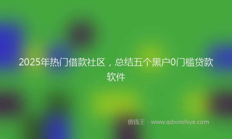 2025年热门借款社区，总结五个黑户0门槛贷款软件