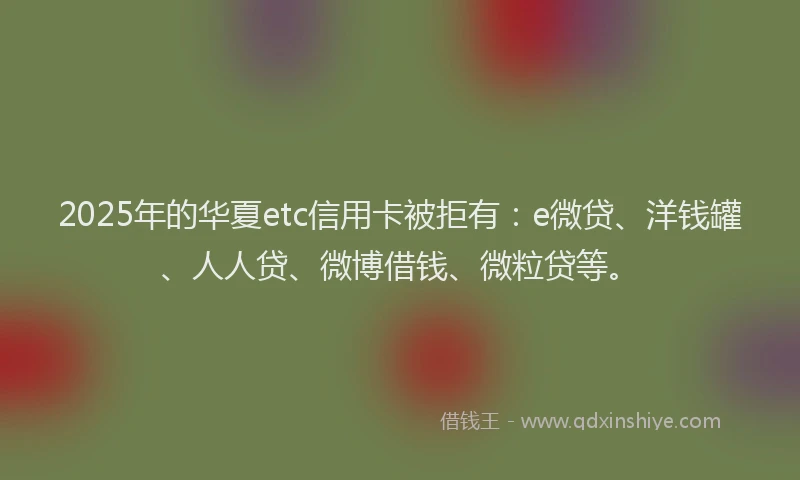 2025年的华夏etc信用卡被拒有：e微贷、洋钱罐、人人贷、微博借钱、微粒贷等。