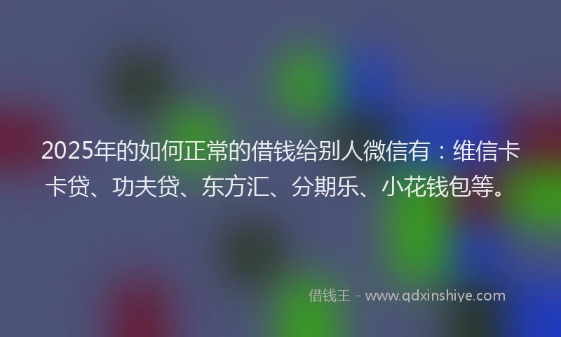 2025年的如何正常的借钱给别人微信有：维信卡卡贷、功夫贷、东方汇、分期乐、小花钱包等。