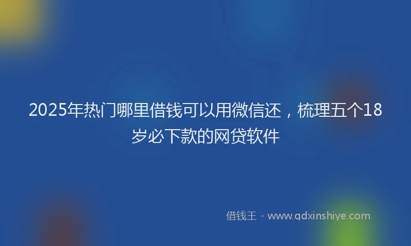 2025年热门哪里借钱可以用微信还，梳理五个18岁必下款的网贷软件
