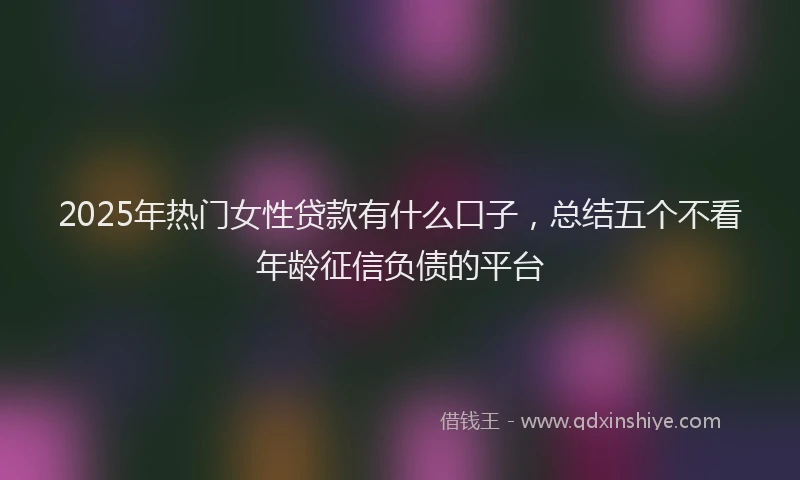2025年热门女性贷款有什么口子，总结五个不看年龄征信负债的平台
