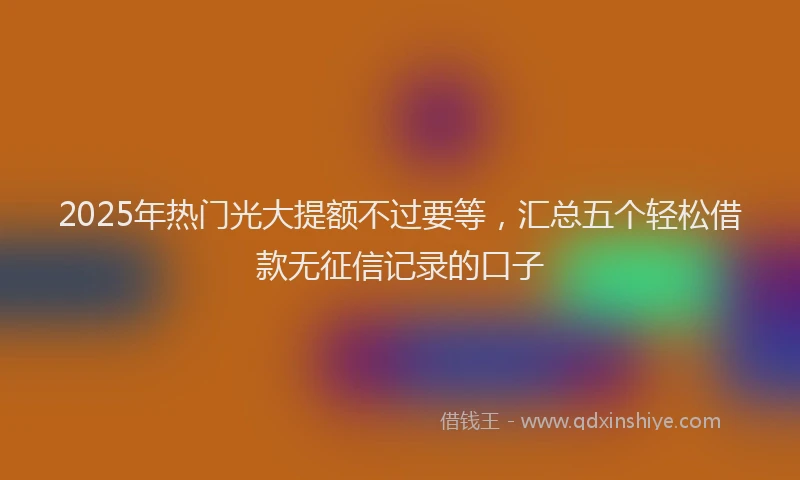 2025年热门光大提额不过要等，汇总五个轻松借款无征信记录的口子