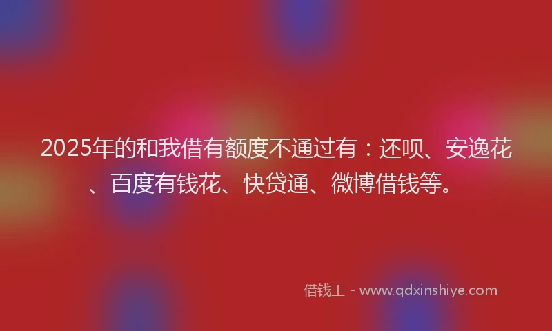 2025年的和我借有额度不通过有：还呗、安逸花、百度有钱花、快贷通、微博借钱等。