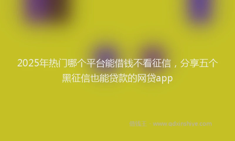 2025年热门哪个平台能借钱不看征信，分享五个黑征信也能贷款的网贷app