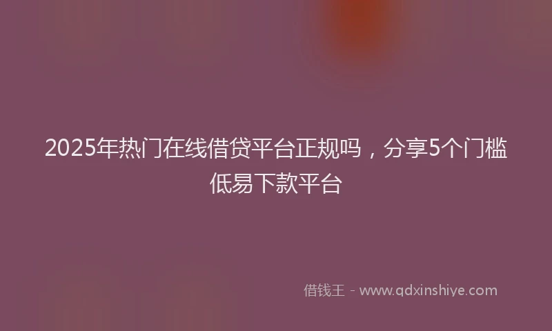 2025年热门在线借贷平台正规吗，分享5个门槛低易下款平台