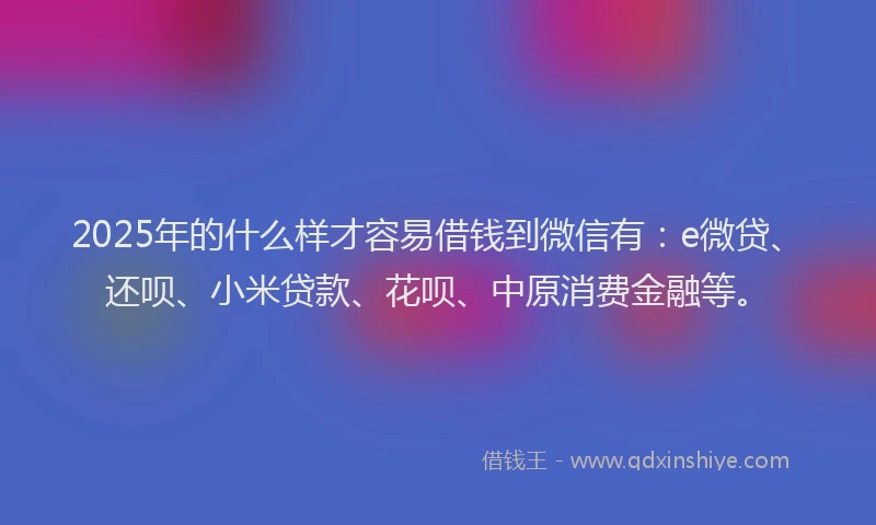 2025年的什么样才容易借钱到微信有：e微贷、还呗、小米贷款、花呗、中原消费金融等。
