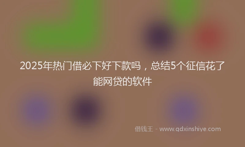 2025年热门借必下好下款吗，总结5个征信花了能网贷的软件