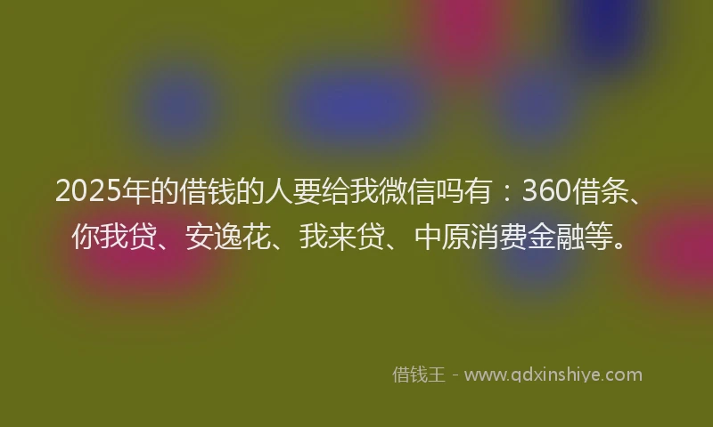 2025年的借钱的人要给我微信吗有：360借条、你我贷、安逸花、我来贷、中原消费金融等。