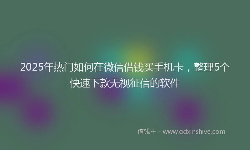 2025年热门如何在微信借钱买手机卡，整理5个快速下款无视征信的软件