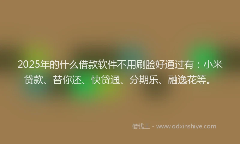 2025年的什么借款软件不用刷脸好通过有：小米贷款、替你还、快贷通、分期乐、融逸花等。