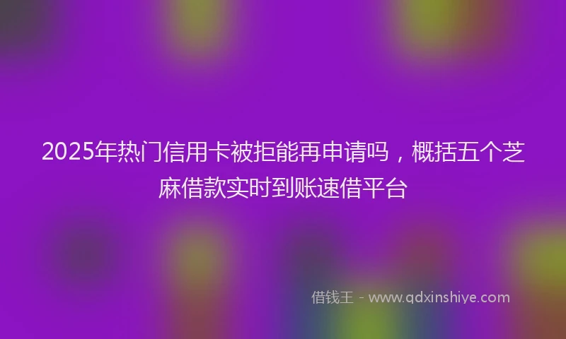 2025年热门信用卡被拒能再申请吗，概括五个芝麻借款实时到账速借平台