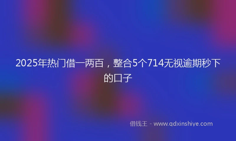 2025年热门借一两百，整合5个714无视逾期秒下的口子