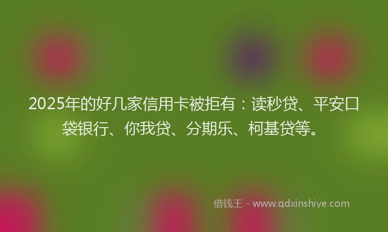 2025年的好几家信用卡被拒有：读秒贷、平安口袋银行、你我贷、分期乐、柯基贷等。