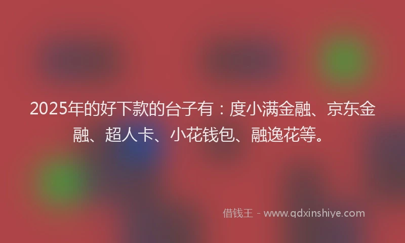 2025年的好下款的台子有：度小满金融、京东金融、超人卡、小花钱包、融逸花等。