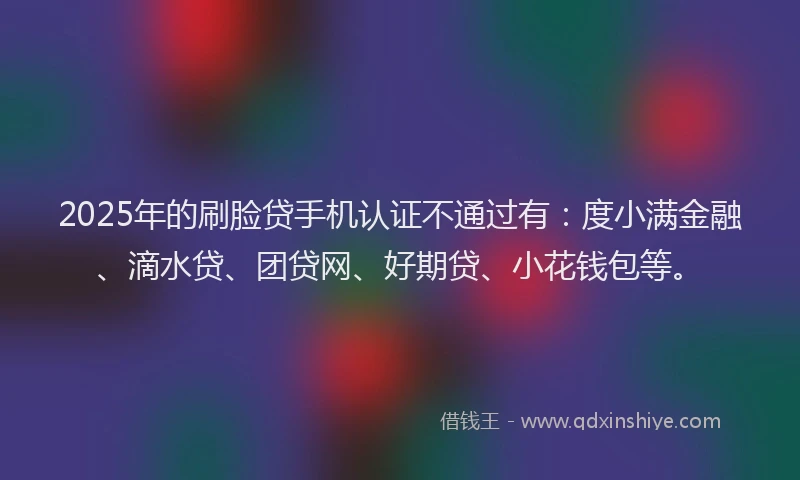 2025年的刷脸贷手机认证不通过有：度小满金融、滴水贷、团贷网、好期贷、小花钱包等。