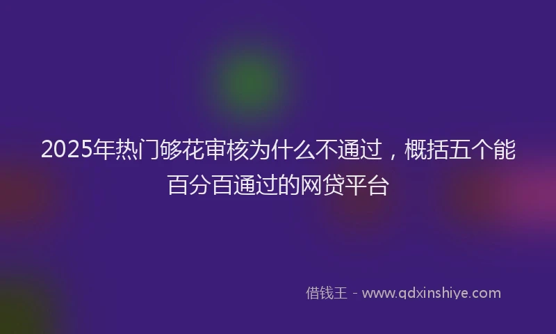 2025年热门够花审核为什么不通过，概括五个能百分百通过的网贷平台