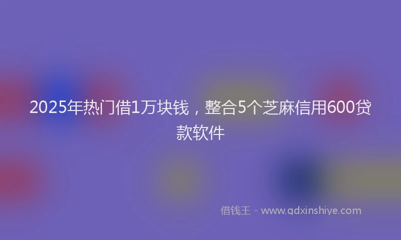 2025年热门借1万块钱，整合5个芝麻信用600贷款软件