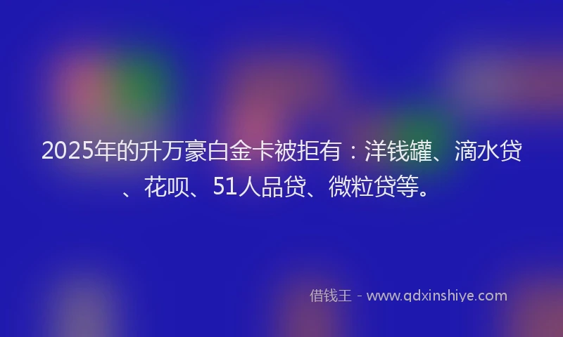 2025年的升万豪白金卡被拒有：洋钱罐、滴水贷、花呗、51人品贷、微粒贷等。