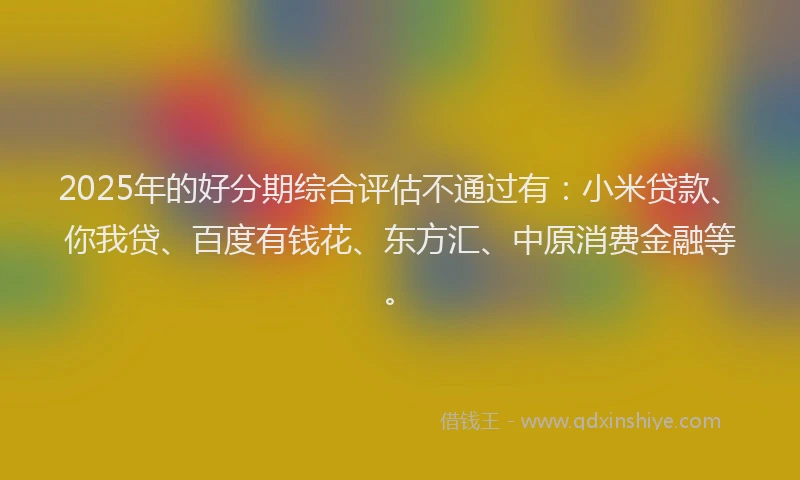 2025年的好分期综合评估不通过有：小米贷款、你我贷、百度有钱花、东方汇、中原消费金融等。
