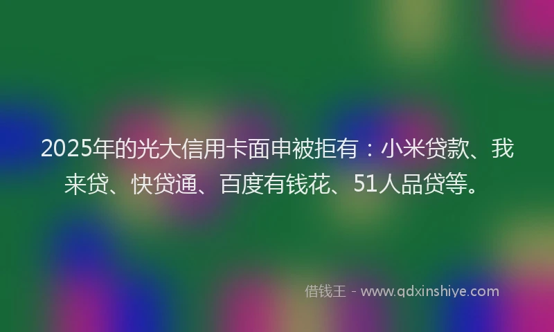 2025年的光大信用卡面申被拒有：小米贷款、我来贷、快贷通、百度有钱花、51人品贷等。