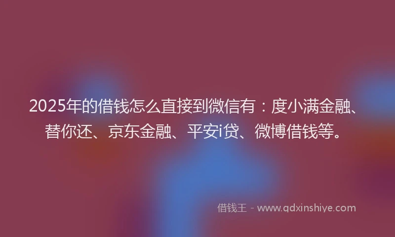 2025年的借钱怎么直接到微信有：度小满金融、替你还、京东金融、平安i贷、微博借钱等。