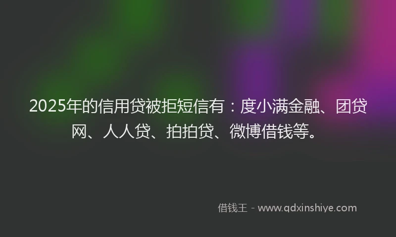 2025年的信用贷被拒短信有：度小满金融、团贷网、人人贷、拍拍贷、微博借钱等。