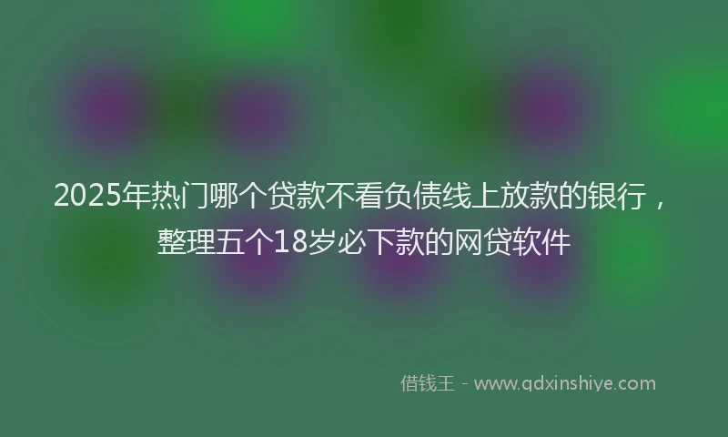 2025年热门哪个贷款不看负债线上放款的银行，整理五个18岁必下款的网贷软件