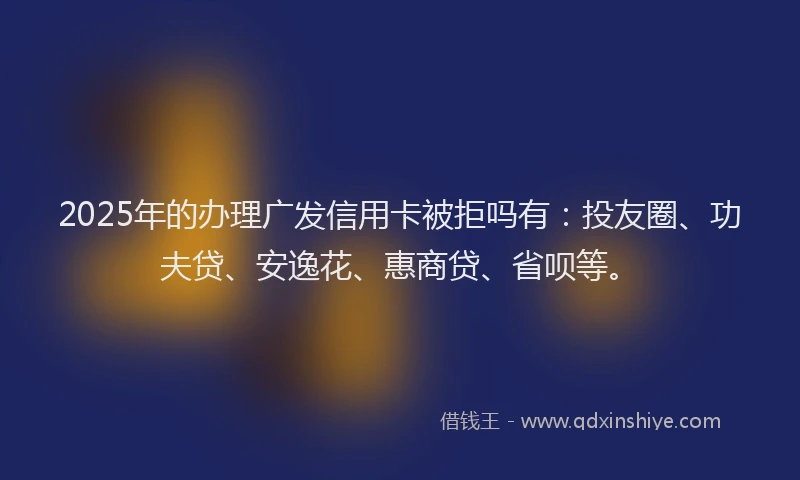 2025年的办理广发信用卡被拒吗有：投友圈、功夫贷、安逸花、惠商贷、省呗等。