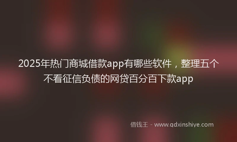 2025年热门商城借款app有哪些软件，整理五个不看征信负债的网贷百分百下款app