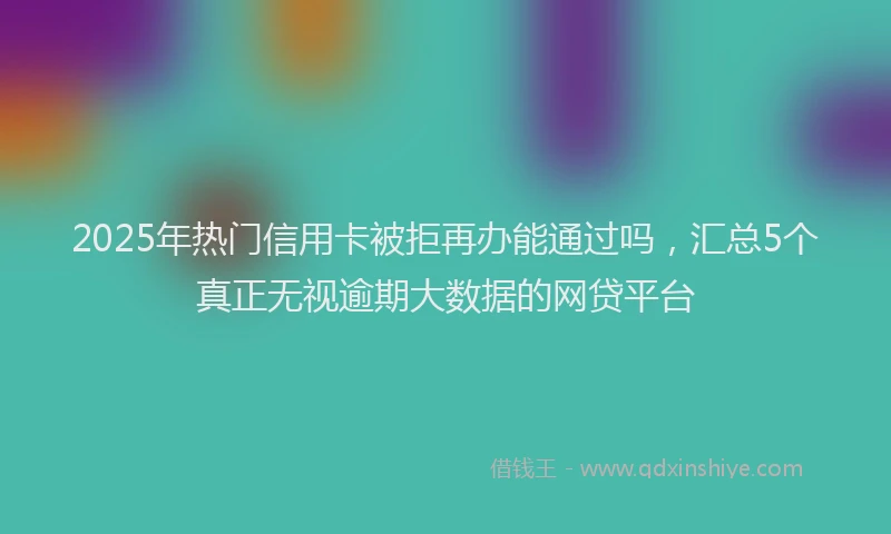 2025年热门信用卡被拒再办能通过吗，汇总5个真正无视逾期大数据的网贷平台