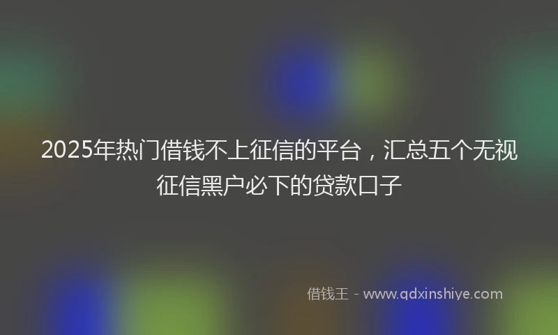 2025年热门借钱不上征信的平台，汇总五个无视征信黑户必下的贷款口子