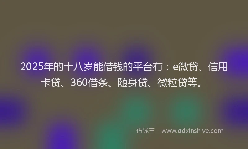2025年的十八岁能借钱的平台有：e微贷、信用卡贷、360借条、随身贷、微粒贷等。