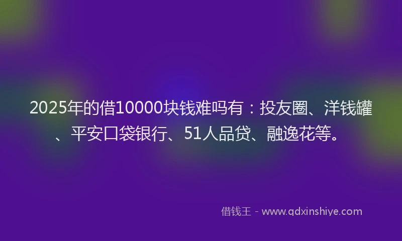 2025年的借10000块钱难吗有：投友圈、洋钱罐、平安口袋银行、51人品贷、融逸花等。