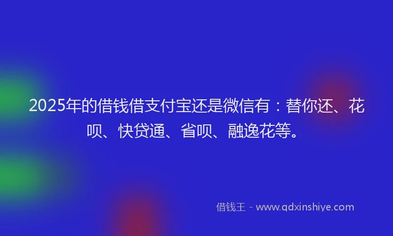 2025年的借钱借支付宝还是微信有：替你还、花呗、快贷通、省呗、融逸花等。