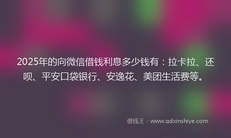 2025年的向微信借钱利息多少钱有：拉卡拉、还呗、平安口袋银行、安逸花、美团生活费等。