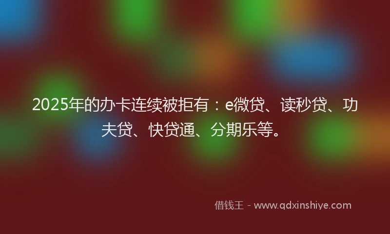2025年的办卡连续被拒有：e微贷、读秒贷、功夫贷、快贷通、分期乐等。