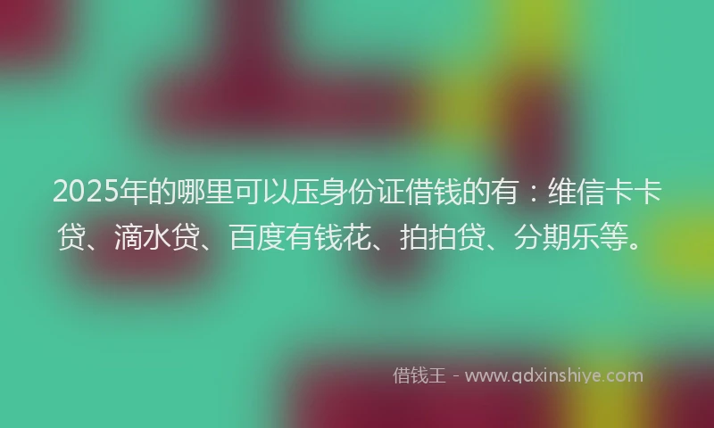 2025年的哪里可以压身份证借钱的有：维信卡卡贷、滴水贷、百度有钱花、拍拍贷、分期乐等。